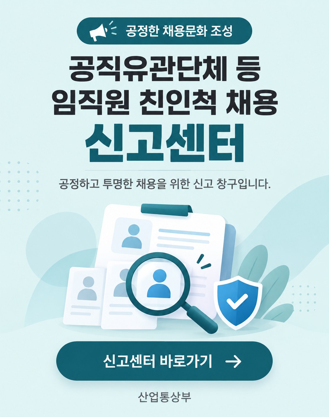 공정한 채용문화 조성. 공직유관단체 등 임직원 친인척 채용 신고센터. 공정하고 투명한 채용을 위한 신고 창구입니다. 신고센터 바로가기(산업통상부 누리집, 새 창 열림). 산업통상부