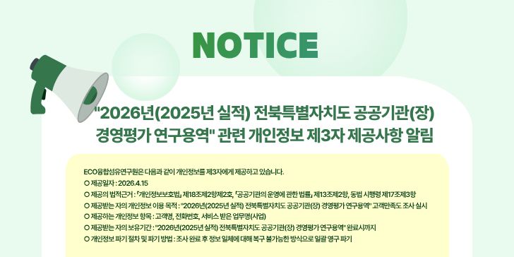 2026년(2025년 실적) 전북특별자치도 공공기관(장)
경영평가 연구용역 관련 개인정보 제3자 제공사항 알림

ECO융합섬유연구원은 다음과 같이 개인정보를 제3자에게 제공하고 있습니다.
제공일자 : 2026.4.15
제공의 법적근거 : 「개인정보보호법」 제18조제2항제2호, 「공공기관의 운영에 관한 법률」 제13조제2항, 동법 시행령 제17조제3항
제공받는 자의 개인정보 이용 목적 : 2026년(2025년 실적) 전북특별자치도 공공기관(장) 경영평가 연구용역 고객만족도 조사 실시
제공하는 개인정보 항목 : 고객명, 전화번호, 서비스 받은 업무명(사업)
제공받는 자의 보유기간 : 2026년(2025년 실적) 전북특별자치도 공공기관(장) 경영평가 연구용역 완료시까지
개인정보 파기 절차 및 파기 방법 : 조사 완료 후 정보 일체에 대해 복구 불가능한 방식으로 일괄 영구 파기